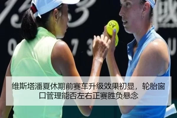维斯塔潘夏休期前赛车升级效果初显，轮胎窗口管理能否左右正赛胜负悬念